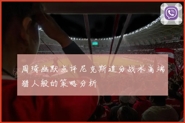 周琦幽默点评尼克斯追分战术高端猎人般的策略分析