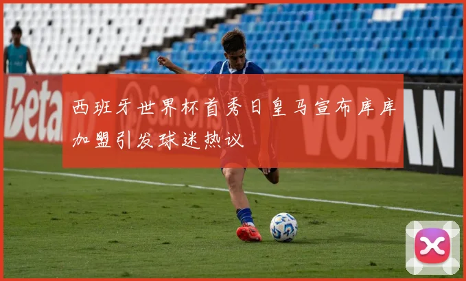 西班牙世界杯首秀日皇马宣布库库加盟引发球迷热议