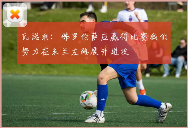 瓦诺利：佛罗伦萨应赢得比赛我们努力在米兰左路展开进攻