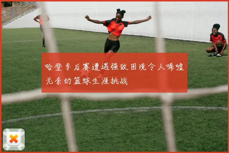 哈登季后赛遭遇强敌困境令人唏嘘无奈的篮球生涯挑战