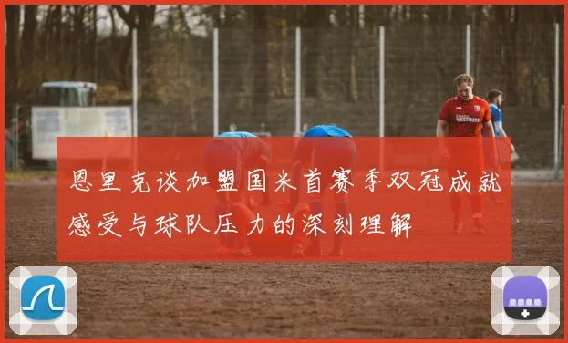 恩里克谈加盟国米首赛季双冠成就感受与球队压力的深刻理解