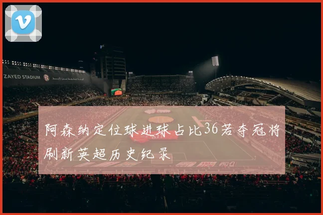 阿森纳定位球进球占比36若夺冠将刷新英超历史纪录