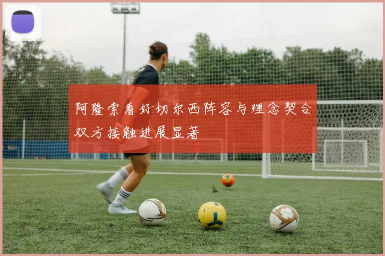 阿隆索看好切尔西阵容与理念契合双方接触进展显著