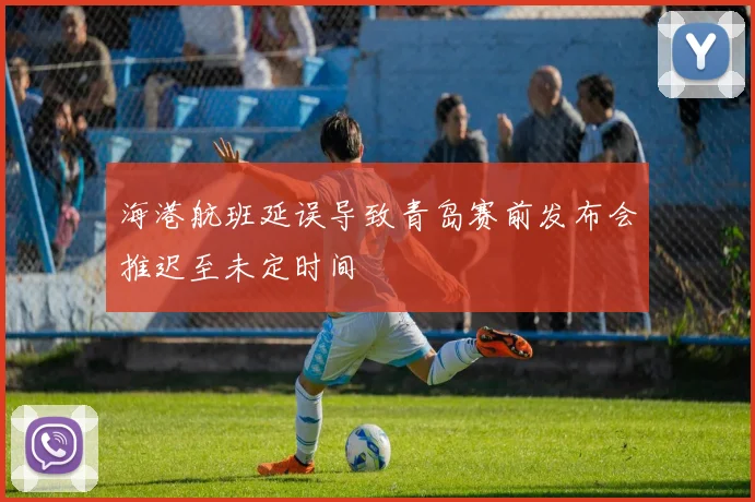 海港航班延误导致青岛赛前发布会推迟至未定时间