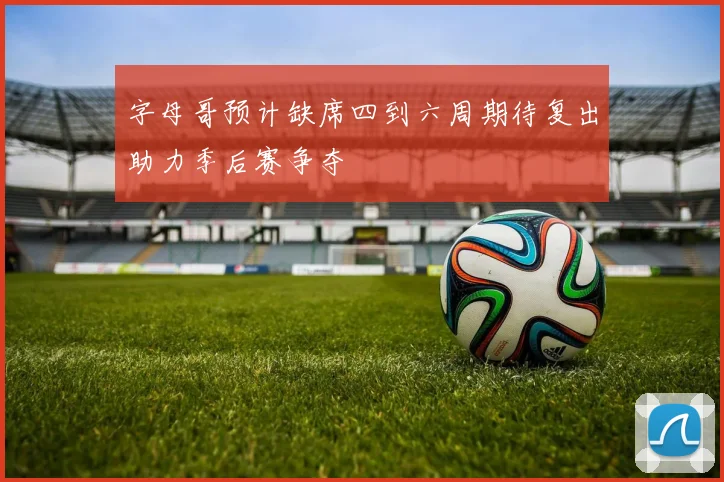 字母哥预计缺席四到六周期待复出助力季后赛争夺