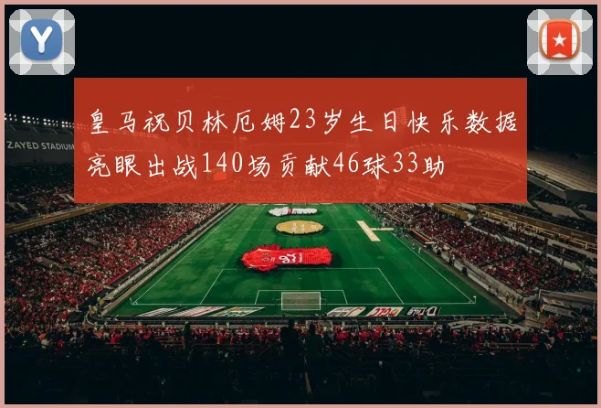 皇马祝贝林厄姆23岁生日快乐数据亮眼出战140场贡献46球33助