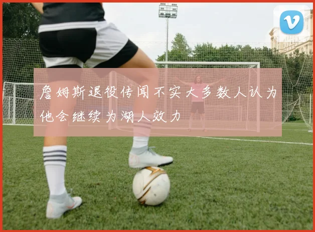 詹姆斯退役传闻不实大多数人认为他会继续为湖人效力