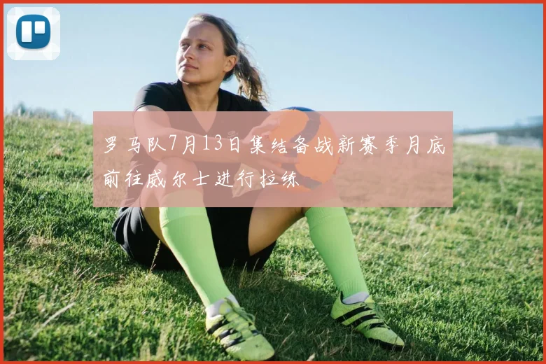 罗马队7月13日集结备战新赛季月底前往威尔士进行拉练