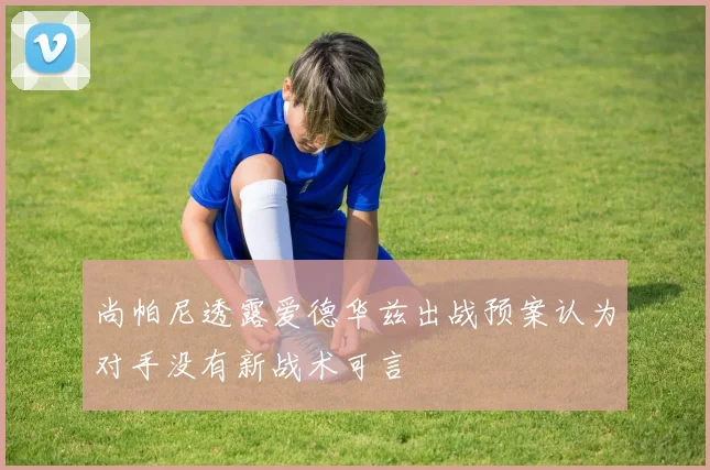 尚帕尼透露爱德华兹出战预案认为对手没有新战术可言