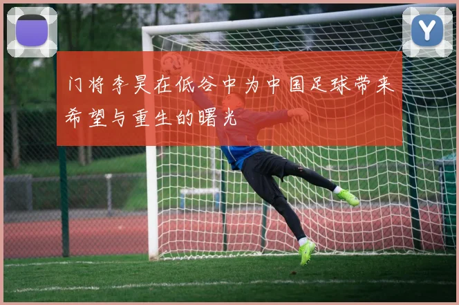 门将李昊在低谷中为中国足球带来希望与重生的曙光
