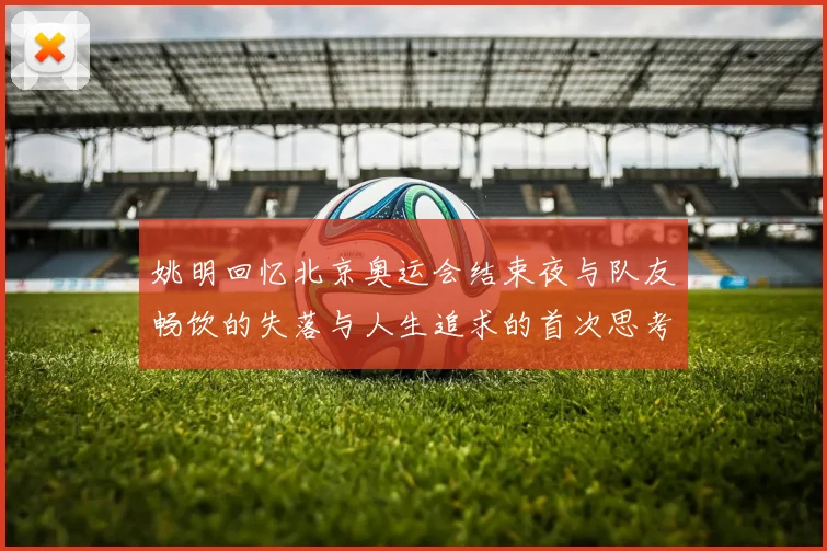 姚明回忆北京奥运会结束夜与队友畅饮的失落与人生追求的首次思考