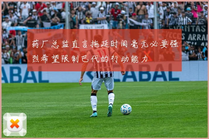 药厂总监直言拖延时间毫无必要强烈希望限制巴代的行动能力