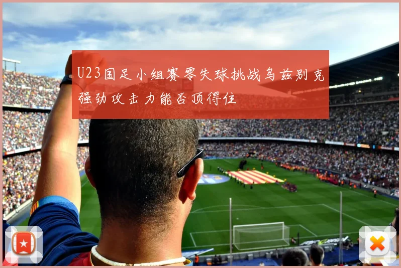U23国足小组赛零失球挑战乌兹别克强劲攻击力能否顶得住