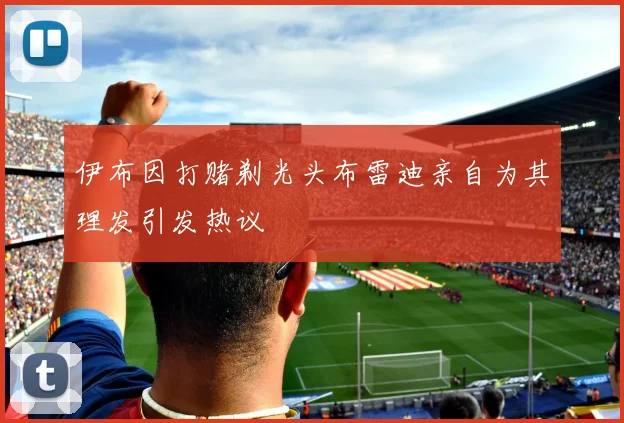 伊布因打赌剃光头布雷迪亲自为其理发引发热议