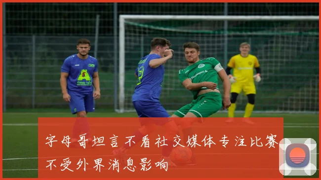 字母哥坦言不看社交媒体专注比赛不受外界消息影响