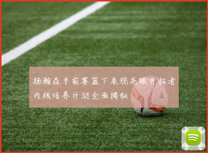 杨瀚森季前赛篮下表现亮眼开拓者内线培养计划全面揭秘