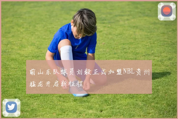 前山东队球员刘毅正式加盟NBL贵州猛龙开启新征程