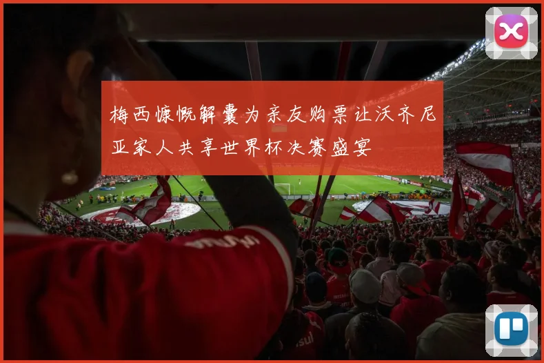 梅西慷慨解囊为亲友购票让沃齐尼亚家人共享世界杯决赛盛宴